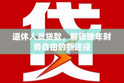 平南退休人员贷款，解锁晚年财务自由的新途径