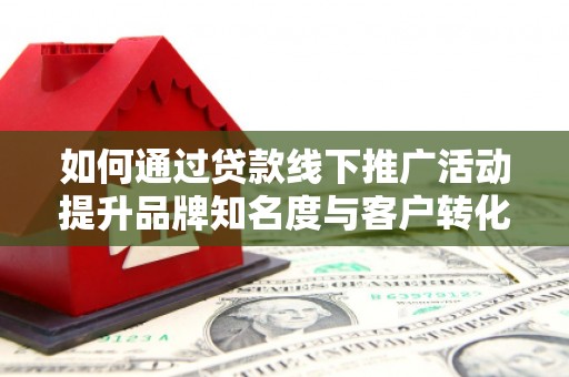 东至如何通过贷款线下推广活动提升品牌知名度与客户转化率